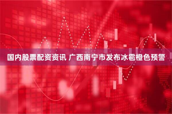 国内股票配资资讯 广西南宁市发布冰雹橙色预警