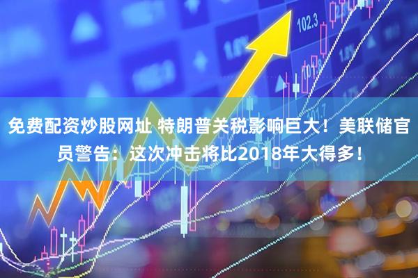 免费配资炒股网址 特朗普关税影响巨大！美联储官员警告：这次冲击将比2018年大得多！