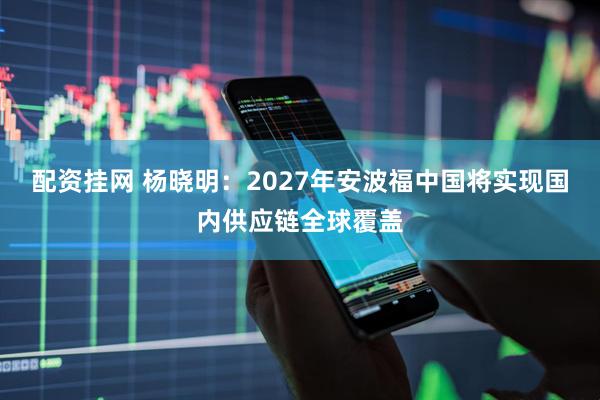配资挂网 杨晓明：2027年安波福中国将实现国内供应链全球覆盖