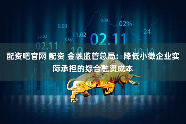 配资吧官网 配资 金融监管总局：降低小微企业实际承担的综合融资成本