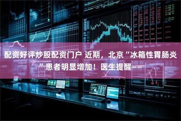 配资好评炒股配资门户 近期，北京“冰箱性胃肠炎”患者明显增加！医生提醒——