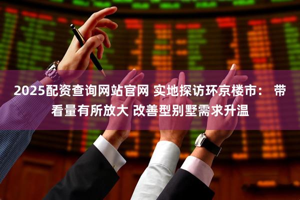2025配资查询网站官网 实地探访环京楼市： 带看量有所放大 改善型别墅需求升温