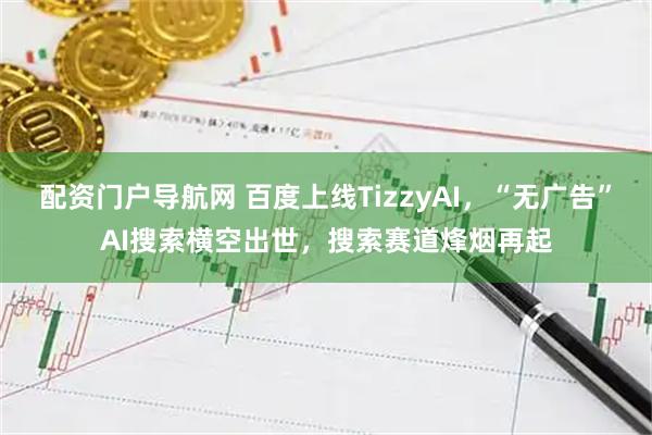 配资门户导航网 百度上线TizzyAI，“无广告”AI搜索横空出世，搜索赛道烽烟再起