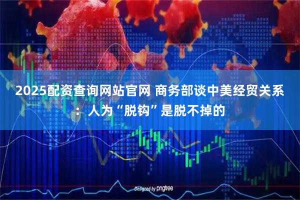 2025配资查询网站官网 商务部谈中美经贸关系：人为“脱钩”是脱不掉的