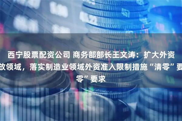 西宁股票配资公司 商务部部长王文涛：扩大外资开放领域，落实制造业领域外资准入限制措施“清零”要求