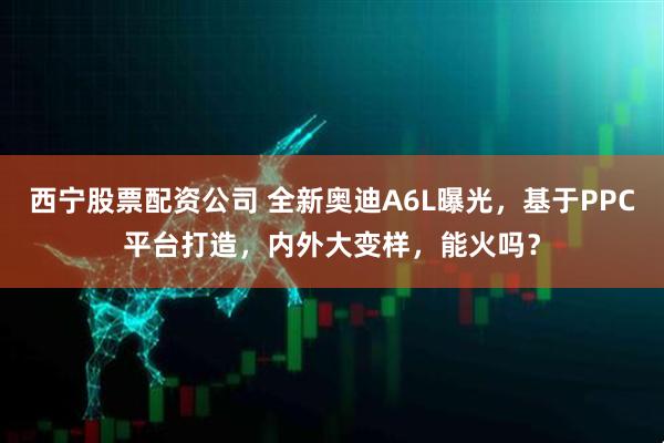西宁股票配资公司 全新奥迪A6L曝光，基于PPC平台打造，内外大变样，能火吗？