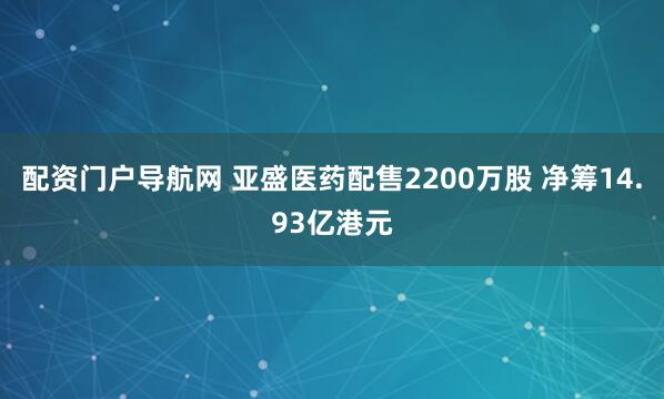 配资门户导航网 亚盛医药配售2200万股 净筹14.93亿港元