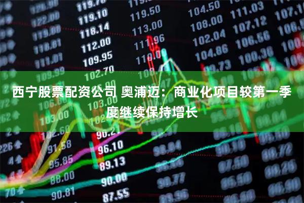 西宁股票配资公司 奥浦迈：商业化项目较第一季度继续保持增长