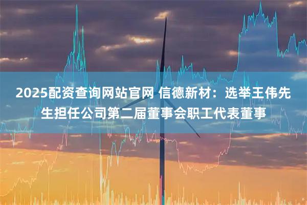 2025配资查询网站官网 信德新材：选举王伟先生担任公司第二届董事会职工代表董事