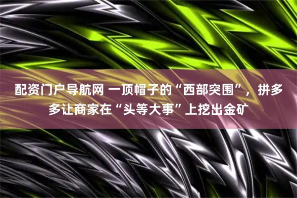 配资门户导航网 一顶帽子的“西部突围”，拼多多让商家在“头等大事”上挖出金矿