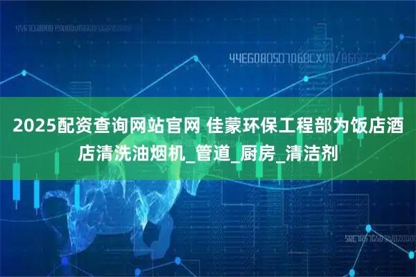 2025配资查询网站官网 佳蒙环保工程部为饭店酒店清洗油烟机_管道_厨房_清洁剂