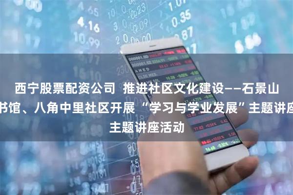 西宁股票配资公司  推进社区文化建设——石景山区图书馆、八角中里社区开展 “学习与学业发展”主题讲座活动