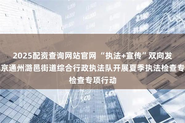 2025配资查询网站官网 “执法+宣传”双向发力！北京通州潞邑街道综合行政执法队开展夏季执法检查专项行动