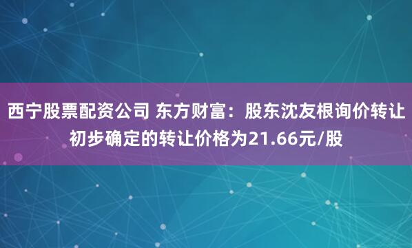 西宁股票配资公司 东方财富：股东沈友根询价转让初步确定的转让价格为21.66元/股