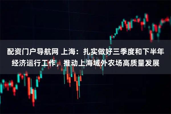配资门户导航网 上海：扎实做好三季度和下半年经济运行工作，推动上海域外农场高质量发展