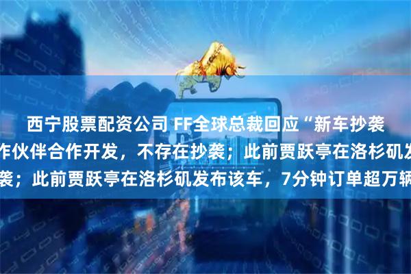 西宁股票配资公司 FF全球总裁回应“新车抄袭长城汽车”：与中国合作伙伴合作开发，不存在抄袭；此前贾跃亭在洛杉矶发布该车，7分钟订单超万辆