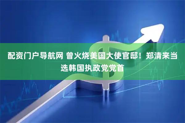 配资门户导航网 曾火烧美国大使官邸！郑清来当选韩国执政党党首