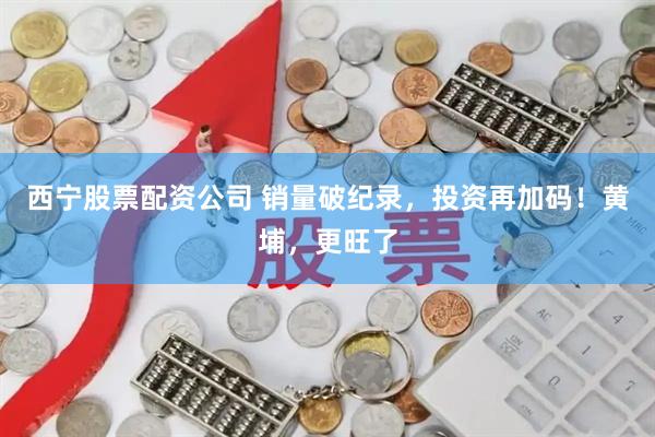 西宁股票配资公司 销量破纪录，投资再加码！黄埔，更旺了