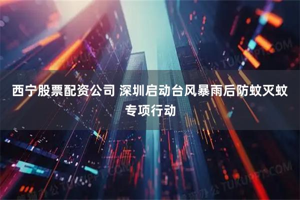 西宁股票配资公司 深圳启动台风暴雨后防蚊灭蚊专项行动