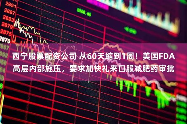 西宁股票配资公司 从60天缩到1周！美国FDA高层内部施压，要求加快礼来口服减肥药审批