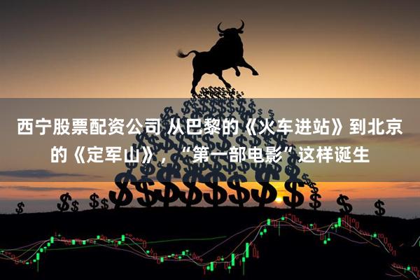 西宁股票配资公司 从巴黎的《火车进站》到北京的《定军山》，“第一部电影”这样诞生