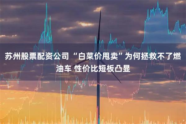 苏州股票配资公司 “白菜价甩卖”为何拯救不了燃油车 性价比短板凸显