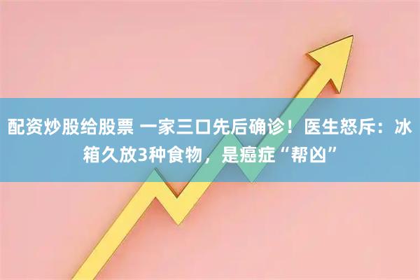 配资炒股给股票 一家三口先后确诊！医生怒斥：冰箱久放3种食物，是癌症“帮凶”