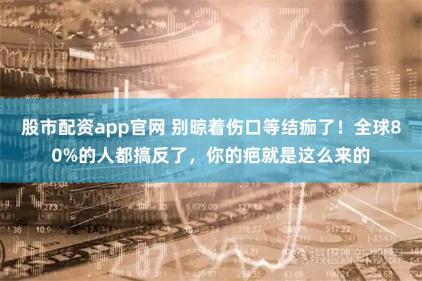 股市配资app官网 别晾着伤口等结痂了！全球80%的人都搞反了，你的疤就是这么来的