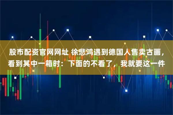股市配资官网网址 徐悲鸿遇到德国人售卖古画，看到其中一箱时：下面的不看了，我就要这一件