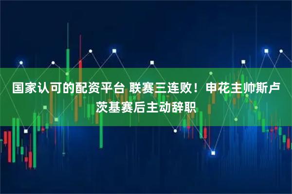 国家认可的配资平台 联赛三连败！申花主帅斯卢茨基赛后主动辞职