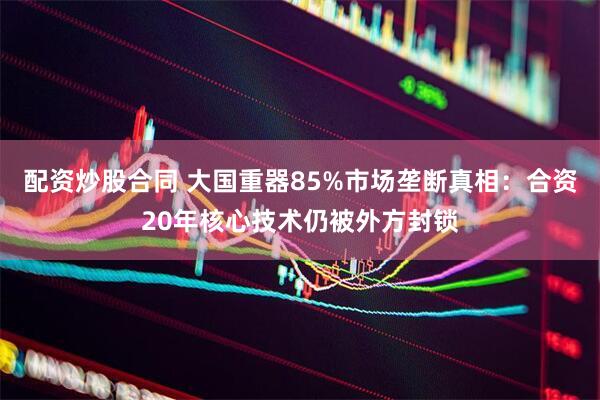 配资炒股合同 大国重器85%市场垄断真相：合资20年核心技术仍被外方封锁