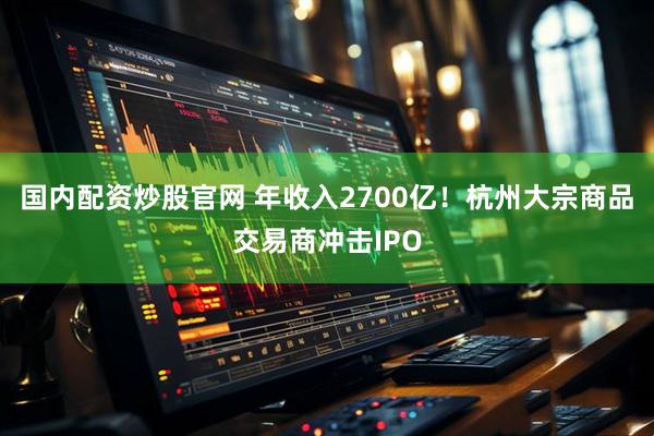 国内配资炒股官网 年收入2700亿！杭州大宗商品交易商冲击IPO