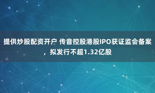 提供炒股配资开户 传音控股港股IPO获证监会备案，拟发行不超1.32亿股