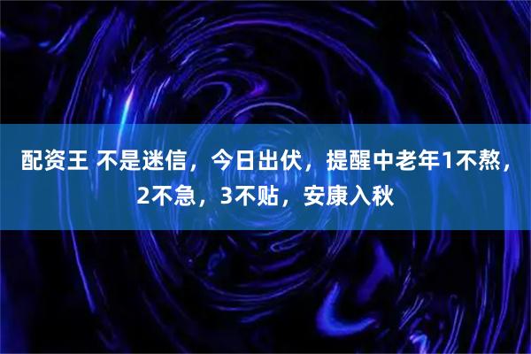 配资王 不是迷信,今日出伏,提醒中老年1不熬,2不急,3不贴,安康入秋