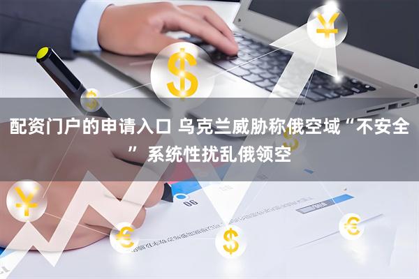 配资门户的申请入口 乌克兰威胁称俄空域“不安全” 系统性扰乱俄领空