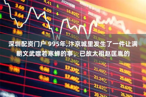 深圳配资门户 995年,汴京城里发生了一件让满朝文武噤若寒蝉的事。已故太祖赵匡胤的