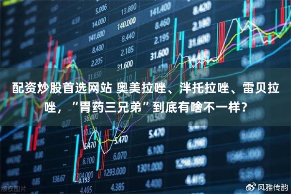 配资炒股首选网站 奥美拉唑、泮托拉唑、雷贝拉唑，“胃药三兄弟”到底有啥不一样？
