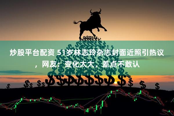 炒股平台配资 51岁林志玲杂志封面近照引热议，网友：变化太大，差点不敢认