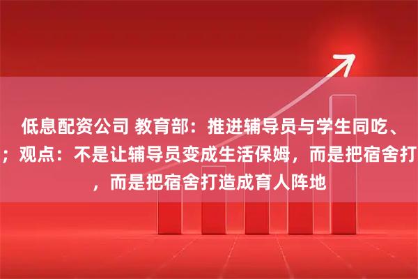 低息配资公司 教育部：推进辅导员与学生同吃、同住、同生活；观点：不是让辅导员变成生活保姆，而是把宿舍打造成育人阵地
